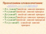 Просклоняем словосочетание: И.п. (какая?)весёлая зимняя ярмарка Р.п.(какой?)весёлой зимней ярмарки Д.п.(какой?) весёлой зимней ярмарке В.п.(какую?)весёлую зимнюю ярмарку Т.п.(какой?)весёлой зимней ярмаркой П.п.(о какой?) о весёлой зимней ярмарке. весёлая зимняя ярмарка