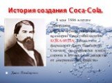 История создания Coca-Cola. 8 мая 1886 в штате Джорджия США в первые появился всемирно известный напиток КОКА-КОЛА. Создал его фармацевт Джон Пембертон. Сначала он продавался в виде сиропа в аптеках, как лекарство от «нервных расстройств». Джон Пембертон