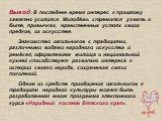 Вывод: В последнее время интерес к прошлому заметно усилился. Молодёжь стремится узнать о быте, привычках, нравственных устоях своих предков, их искусстве. Знакомство школьников с традициями, различными видами народного искусства и ремёсел, оформлением жилища и национальной кухней способствует разви