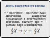 γ – излучение - излучают ядра химических элементов находящихся в возбуждённом состоянии, поэтому при γ – распаде ядро не изменяется.