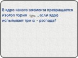 В ядро какого элемента превращается изотоп тория , если ядро испытывает три α - распада?