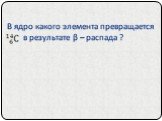 В ядро какого элемента превращается в результате β – распада ?