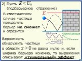 В классическом случае частица преодолеть барьер не сможет и отразится. Вероятность обнаружить частицу в области x > 0 не равна нулю. 2) Пусть E < U0 (подбарьерное отражение). и, если ширина барьера конечна, то выражения описывают «туннельный» эффект.