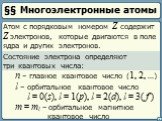 §§ Многоэлектронные атомы. Атом с порядковым номером Z содержит Z электронов, которые двигаются в поле ядра и других электронов. Состояние электрона определяют три квантовых числа: n – главное квантовое число (1, 2, ...). l – орбитальное квантовое число l = 0(s), l = 1(p), l = 2(d), l = 3( f ). m = 