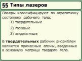 §§ Типы лазеров. Лазеры классифицируют по агрегатному состоянию рабочего тела: 1) твердотельные 2) газовые 3) жидкостные. В твердотельных рабочим ансамблем являются примесные атомы, введенные в основную матрицу твердого тела.