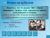 Известно, что 12 апреля 1961 г Юрий Алексеевич Гагарин стал первым из землян, побывавшим в космосе. А кто и когда стал вторым космонавтом СССР, побывавшим на околоземной орбите? Герман Степанович Титов (6 – 7 августа 1961 г)