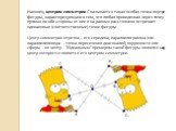 Наконец, центром симметрии C называется такая особая точка внутри фигуры, характеризующаяся тем, что любая проведенная через точку прямая по обе стороны от нее и на равных расстояниях встречает одинаковые (соответственные) точки фигуры. Центр симметрии отрезка – его середина; параллелограмма или пар