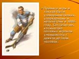 Правила игры в хоккей были усовершенствован, упорядочены и напечатаны в 1886 году. Согласно им, количество полевых игроков уменьшилось с девяти до семи человек.