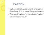 CARBON. Carbon is the basic element of organic chemistry. It is in every living substance. The word ‘carbon” is from Latin “carbo” which means “coal”.