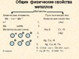 Общие физические свойства металлов. Металлы Химические элементы Простые вещества Ме – n e = Ме n+ Физические свойства n= 1. (Au) Me неМе 2. Металлическая связь Na, K Cr, W 3. (Ag) 4. Ag, Cu, Al 5. Ag, Cu, Al, Fe 6. Li (0,54 г/см3) Os (22,6 г/см3) В природе 7. Hg (39 0C) W (3420 0C)