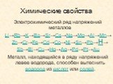 Химические свойства. Электрохимический ряд напряжений металлов Li→Rb→K→Ba→Sr→Ca→Na→Mg→Al→Mn→Zn→Cr→Fe→Cd→Co→Ni→Sn→Pb→H→ Sb→Bi→Cu→Hg→Ag→Pd→Pt→Au Металл, находящийся в ряду напряжений левее водорода, способен вытеснить водород из кислот или солей.