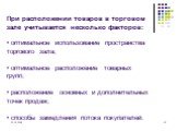 При расположении товаров в торговом зале учитывается несколько факторов: • оптимальное использование пространства торгового зала; • оптимальное расположение товарных групп; • расположение основных и дополнительных точек продаж; • способы замедления потока покупателей.