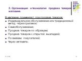 5. Организация и технология продажи товаров в магазине. В магазине применяют при продаже товаров: Индивидуальное обслуживание или традиционный метод через прилавок; Самообслуживание; Продажа товаров по образцам; Продажа товаров с открытой выкладкой; По заказам покупателей; Через автоматы.