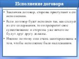 Исполнение договора. Заключив договор, стороны приступают к его исполнению. Если договор будет исполнен так, как следует из его содержания, то он прекратит свое существование и стороны уже ничего не будут друг другу должны. Именно поэтому они очень заинтересованы в том, чтобы исполнение было надлежа