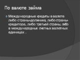 По валюте займа. Международные кредиты в валюте либо страны-должника, либо страны-кредитора, либо третьей страны, либо в международных счетных валютных единицах .