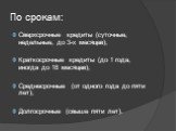 По срокам: Сверхсрочные кредиты (суточные, недельные, до 3-х месяцев); Краткосрочные кредиты (до 1 года, иногда до 18 месяцев); Среднесрочные (от одного года до пяти лет); Долгосрочные (свыше пяти лет).