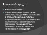 Бланковый кредит. Бланковые кредиты. Бланковый кредит выдается под обязательство должника погасить его в определенный срок. Обычно документом по этому кредиту служит соло-вексель с одной подписью заемщика. Разновидностями бланковых кредитов являются контокоррент и овердрафт.