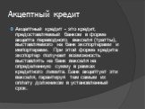 Акцептный кредит. Акцептный кредит - это кредит, предоставляемый банком в форме акцепта переводного векселя (тратты), выставляемого на банк экспортерами и импортерами. При этой форме кредита экспортер получает возможность выставлять на банк векселя на определенную сумму в рамках кредитного лимита. Б