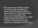 При реализации товара в кредит экспортеры заинтересованы в акцепте векселя крупным банком. Такой вексель в любое время может быть учтен или продан. При акцептном кредите формально кредит предоставляет экспортер, но в отличие от вексельного кредита акцептантом векселя выступает банк.