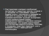 Факторинговая компания освобождает экспортера от кредитных рисков, а значит, и от издержек по страхованию кредита. Взимая долги с покупателя и принимая на себя риск по кредиту, факторинговая компания выполняет функции экспортного отдела промышленной фирмы, коммерческого банка и страховой компании од