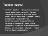 Паспорт сделки. Паспорт сделки — документ, служащий целям валютного контроля. Паспорт сделки оформляется в случае, если имеют место валютные операции между резидентом и нерезидентом, заключающиеся в осуществлении расчётов и переводов через счета резидента, открытые в уполномоченных банках, а в некот