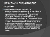 Биржевые и внебиржевые опционы. Биржевые опционы являются стандартными биржевыми контрактами, и их обращение аналогично фьючерсам (фьючерсным контрактам). Для таких опционов биржей устанавливается спецификация контракта. При заключении сделок участниками торгов оговаривается только величина премии п