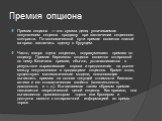 Премия опциона. Премия опциона — это сумма денег, уплачиваемая покупателем опциона продавцу при заключении опционного контракта. По экономической сути премия является платой за право заключить сделку в будущем. Часто, говоря «цена опциона», подразумевают премию по опциону. Премия биржевого опциона я