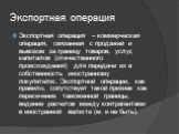 Экспортная операция. Экспортная операция – коммерческая операция, связанная с продажей и вывозом за границу товаров, услуг, капиталов (отечественного происхождения) для передачи их в собственность иностранному покупателю. Экспортной операции, как правило, сопутствует такой признак как пересечение та