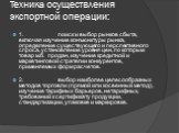 Техника осуществления экспортной операции: 1. поиск и выбор рынков сбыта, включая изучение конъюнктуры рынка, определение существующего и перспективного спроса, установление уровня цен, по которым товар м.б. продан, изучение кредитной и маркетинговой стратегии конкурентов, применяемых форм расчетов.