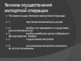 Техника осуществления импортной операции. Техника осуществления импортной операции: 1. изучение конъюнктуры рынка 2. выбор поставщиков по средствам рассылки запросов 3. выбор наиболее целесообразного метода закупки товара 4. подписание контракта 5. исполнение контракта и контроль за его исполнением