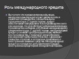 Роль международного кредита. Выполняя эти взаимосвязанные функции, международный кредит играет двоякую роль в развитии производства: положительную и отрицательную. С одной стороны, кредит обеспечивает непрерывность воспроизводства и его расширение. Он способствует интернационализации производства и 