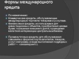 Формы международного кредита. По назначению: Коммерческие кредиты, обслуживающие международную торговлю товарами и услугами. Финансовые кредиты, используемые для инвестиционных объектов, приобретения ценных бумаг, погашения внешнего долга, проведения валютной интервенции центральным банком. Промежут