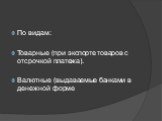 По видам: Товарные (при экспорте товаров с отсрочкой платежа). Валютные (выдаваемые банками в денежной форме