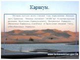 Каракум. Песчаная пустыня на юге Средней Азии, покрывающая большую часть Туркмении. Площадь составляет 350 000 км². В составе пустыни различают Заунгузские Каракумы(плато), Центральные Каракумы (Низменные Каракумы), отделённые от Заунгузских впадиной Унгуз, и Юго-Восточные Каракумы.
