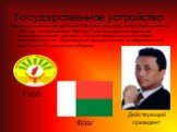 Государственное устройство. Мадагаскар является республикой. Работает конституция, которая была принята в 1992 году, с поправками от 1998 года. Глава государства и верховный главнокомандующий - президент, который избирается путем всеобщего голосования на 5 лет. Двухпалатный парламент состоит из изби