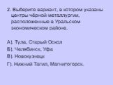 2. Выберите вариант, в котором указаны центры чёрной металлургии, расположенные в Уральском экономическом районе. А). Тула, Старый Оскол Б). Челябинск, Уфа В). Новокузнецк Г). Нижний Тагил, Магнитогорск.