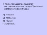 4. Какое государство является поставщиком угля и руды в Уральскую металлургическую базу? А). Украина Б). Казахстан В). Грузия Г). Киргизия.