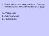 5. Какая металлургическая база обладает наибольшими запасами железных руд? А). Уральская Б). Центральная В). Сибирская.