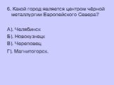 6. Какой город является центром чёрной металлургии Европейского Севера? А). Челябинск Б). Новокузнецк В). Череповец Г). Магнитогорск.