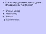 7. В каком городе металл производится по бездоменной технологии? А). Старый Оскол Б). Череповец В). Липецк Г). Магнитогорск.