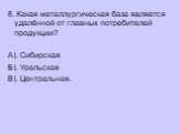 8. Какая металлургическая база является удалённой от главных потребителей продукции? А). Сибирская Б). Уральская В). Центральная.