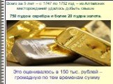Всего за 5 лет – с 1747 по 1752 год – из Алтайских месторождений удалось добыть свыше 750 пудов серебра и более 20 пудов золота. Это оценивалось в 150 тыс. рублей – громадную по тем временам сумму