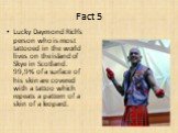 Lucky Daymond Rich's person who is most tattooed in the world lives on the island of Skye in Scotland. 99,9% of a surface of his skin are covered with a tattoo which repeats a pattern of a skin of a leopard.