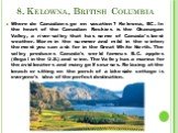 8. Kelowna, British Columbia. Where do Canadians go on vacation? Kelowna, BC. In the heart of the Canadian Rockies is the Okanagan Valley, a river-valley that has some of Canada's best weather. Warm in the summer and mild in the winter; the most you can ask for in the Great White North. The valley p