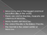Moscow is one of the biggest and most beautiful cities in the world. There are a lot of theatres, museums and cinemas in Moscow. Many tourists visit Moscow. The oldest theatre is the Bolshoi Theatre. The Kremlin is the oldest centre of Moscow.