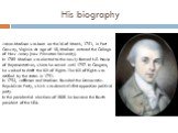 His biography. James Madison was born on the16 of March, 1751, in Port Conway, Virginia. At age of 18, Madison entered the College of New Jersey (now Princeton University). In 1789 Madison was elected to the newly formed U.S. House of Representatives, where he served until 1797. In Congress, he work