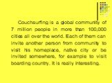 Couchsurfing is a global community of 7 million people in more than 100,000 cities all over the world. Each of them can invite another person from community to visit his homeplace, native city or be invited somewhere, for example to visit boarding country. It is really interesting.