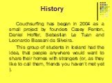 History. Couchsurfing has began in 2004 as a small project by founders Casey Fenton, Daniel Hoffer, Sebastian Le Tuan and Leonardo Bassani da Silveira. This group of students in Iceland had the idea, that people anywhere would want to share their homes with strangers (or, as they like to call them, 