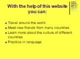 With the help of this website you can: Travel around the world Meet new friends from many countries Learn more about the culture of different countries Practice in language