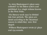 In 1623 Shakespeare’s plays were collected by his fellow-actors and published in a single volume known as the First Folio. His literary work may be divided into four periods. The plays are dated according to the theatrical season in which they were first staged. William Shakespeare wrote 37 plays an